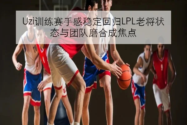 Uzi训练赛手感稳定回归LPL老将状态与团队磨合成焦点